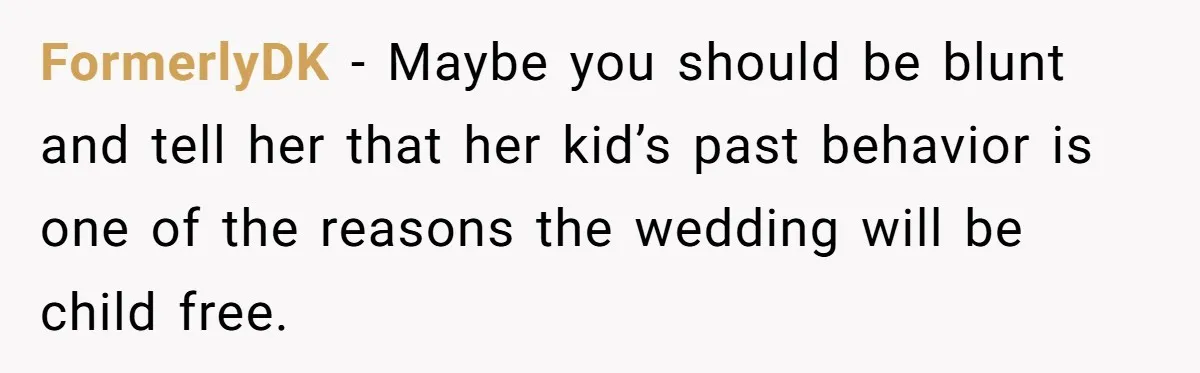 FormerlyDK − Maybe you should be blunt and tell her that her kid’s past behavior is one of the reasons the wedding will be child free.