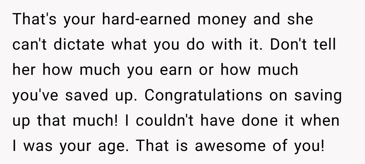 That's your hard-earned money and she can't dictate what you do with it. Don't tell her how much you earn or how much you've saved up. Congratulations on saving up...