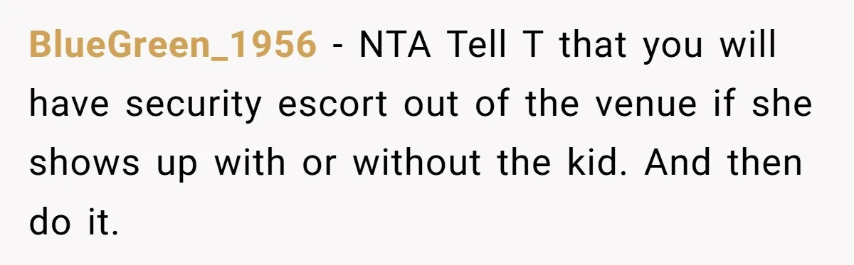 BlueGreen_1956 − NTA Tell T that you will have security escort out of the venue if she shows up with or without the kid. And then do it.