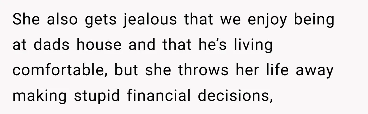 She also gets jealous that we enjoy being at dads house and that he’s living comfortable, but she throws her life away making stupid financial decisions,