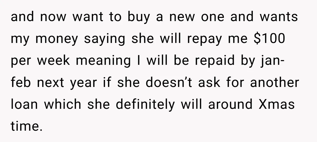 and now want to buy a new one and wants my money saying she will repay me $100 per week meaning I will be repaid by jan-feb next year if...