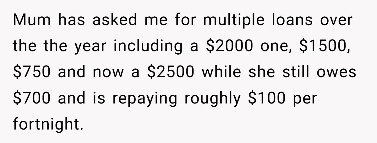 Mum has asked me for multiple loans over the the year including a $2000 one, $1500, $750 and now a $2500 while she still owes $700 and is repaying roughly...