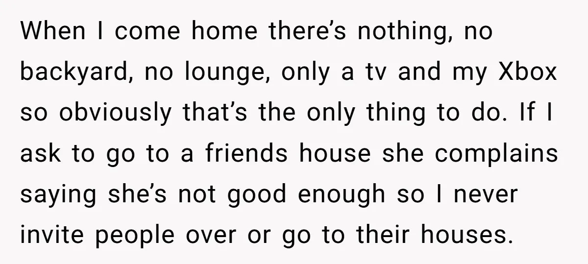 When I come home there’s nothing, no backyard, no lounge, only a tv and my Xbox so obviously that’s the only thing to do. If I ask to go to...