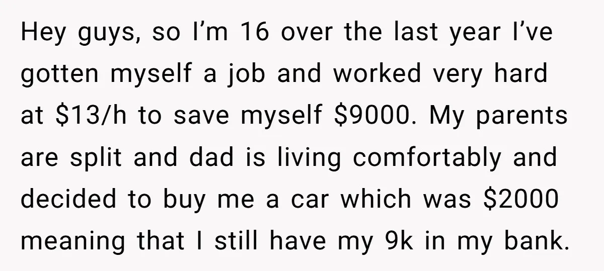 Hey guys, so I’m 16 over the last year I’ve gotten myself a job and worked very hard at $13/h to save myself $9000. My parents are split and dad...