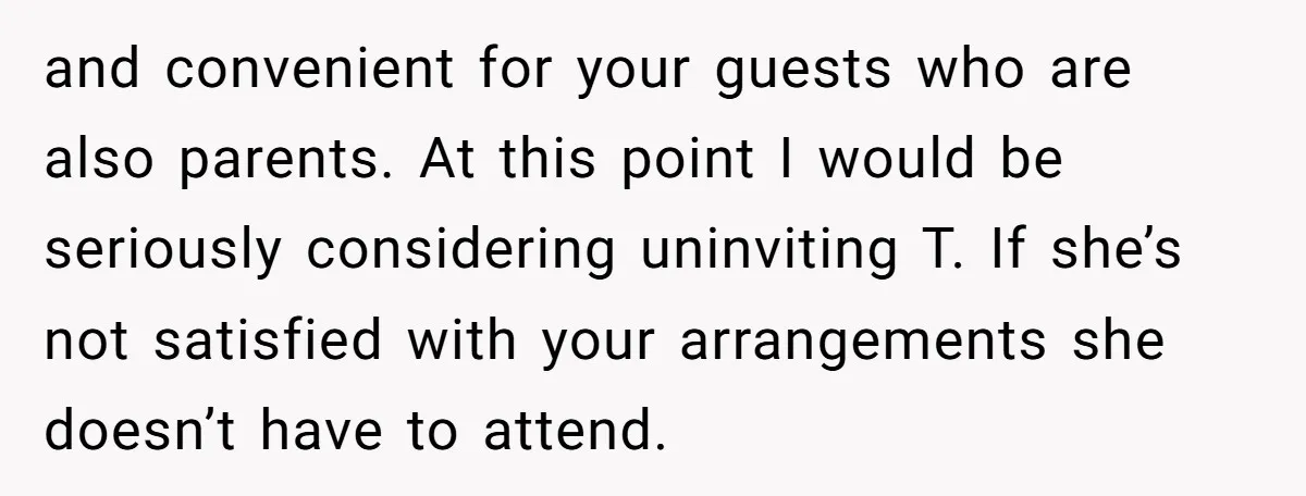 and convenient for your guests who are also parents. At this point I would be seriously considering uninviting T. If she’s not satisfied with your arrangements she doesn’t have to...
