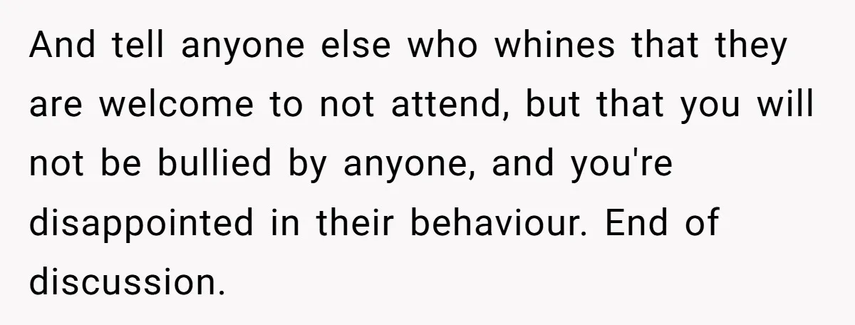 And tell anyone else who whines that they are welcome to not attend, but that you will not be bullied by anyone, and you're disappointed in their behaviour. End of...