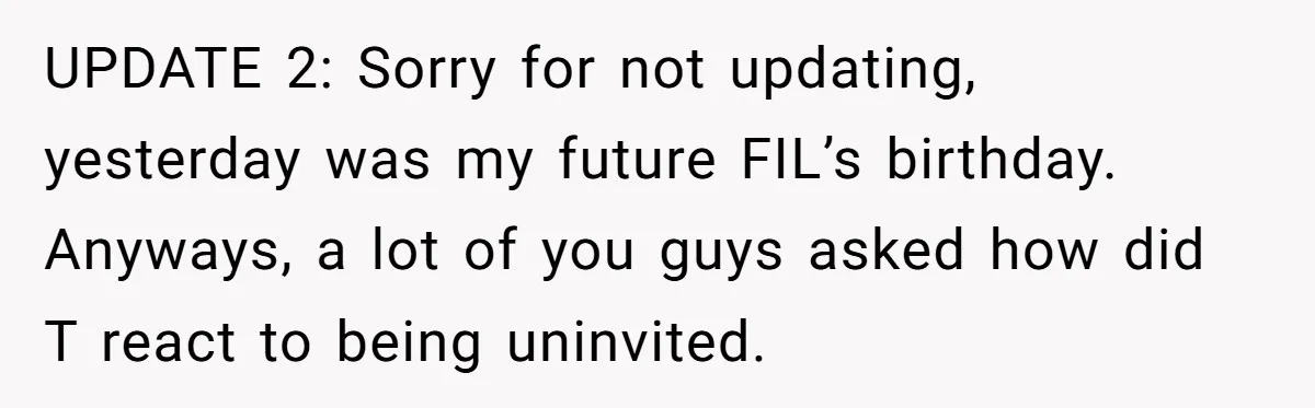UPDATE 2: Sorry for not updating, yesterday was my future FIL’s birthday. Anyways, a lot of you guys asked how did T react to being uninvited.