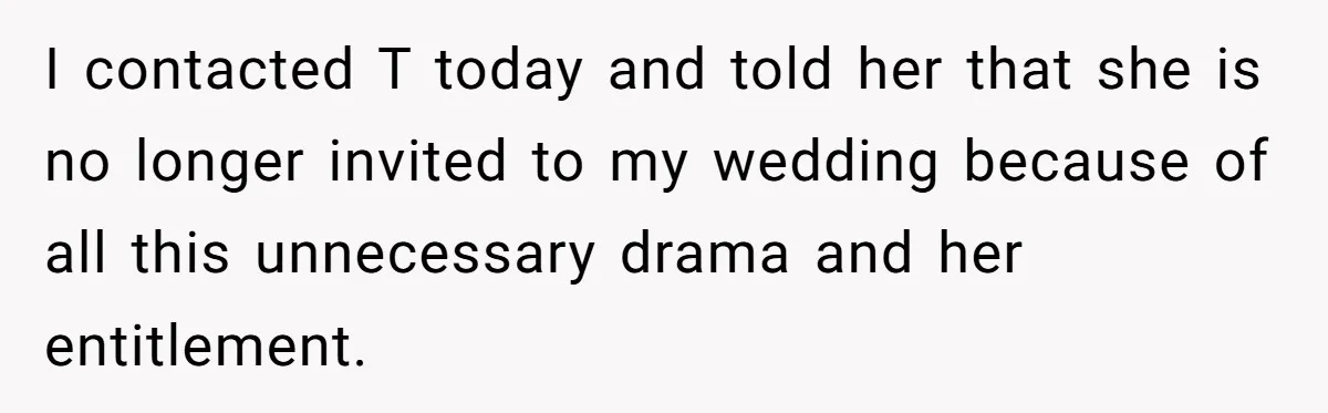 I contacted T today and told her that she is no longer invited to my wedding because of all this unnecessary drama and her entitlement.