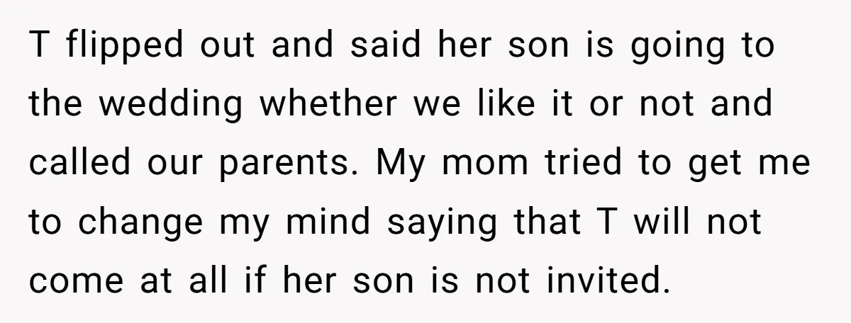 T flipped out and said her son is going to the wedding whether we like it or not and called our parents. My mom tried to get me to change...