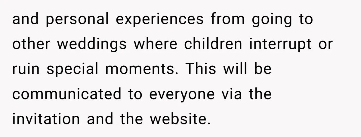 and personal experiences from going to other weddings where children interrupt or ruin special moments. This will be communicated to everyone via the invitation and the website.