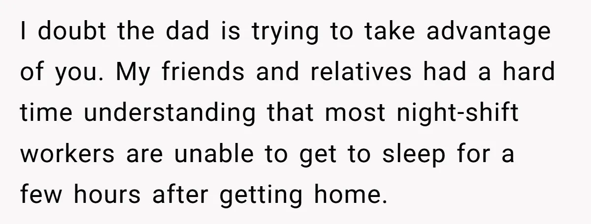 I doubt the dad is trying to take advantage of you. My friends and relatives had a hard time understanding that most night-shift workers are unable to get to sleep...
