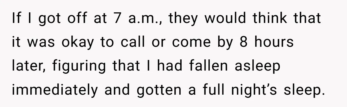 If I got off at 7 a.m., they would think that it was okay to call or come by 8 hours later, figuring that I had fallen asleep immediately and...