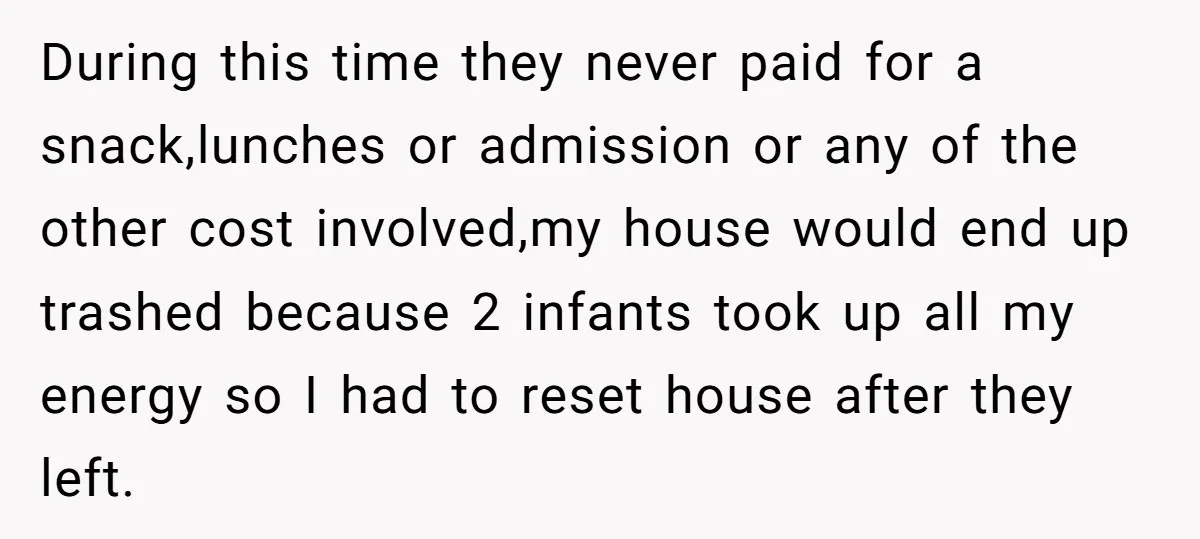 During this time they never paid for a snack,lunches or admission or any of the other cost involved,my house would end up trashed because 2 infants took up all my...