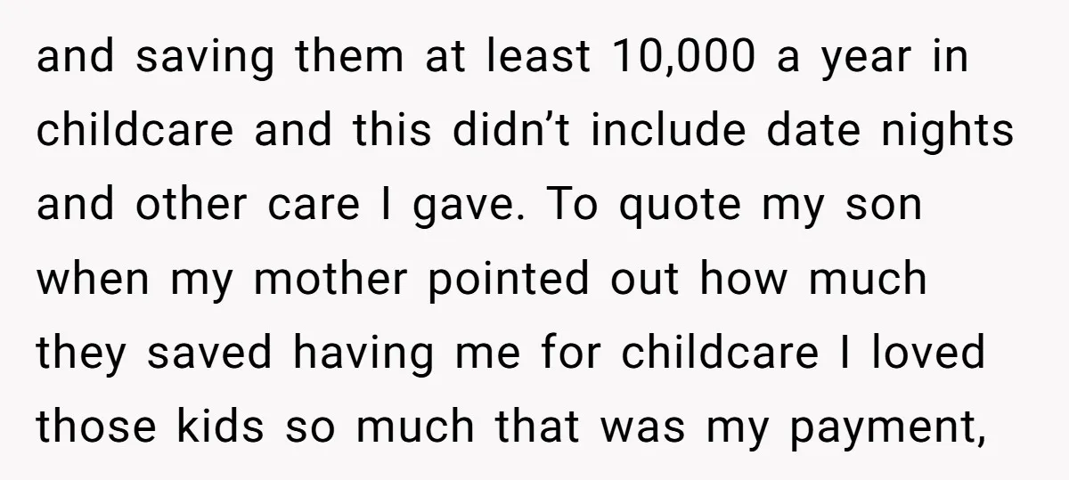 and saving them at least 10,000 a year in childcare and this didn’t include date nights and other care I gave. To quote my son when my mother pointed out...