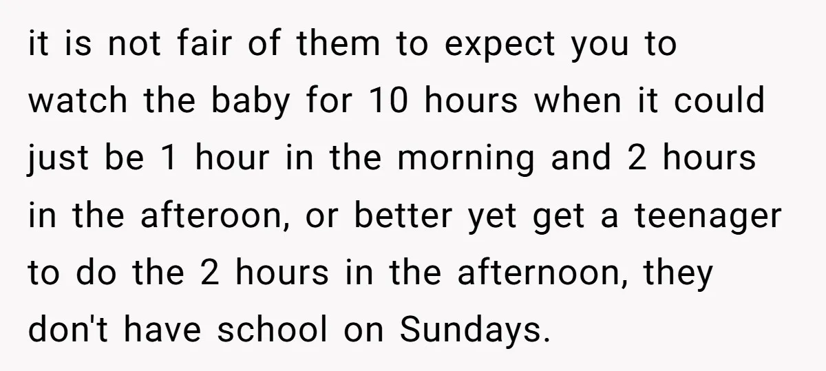 it is not fair of them to expect you to watch the baby for 10 hours when it could just be 1 hour in the morning and 2 hours in...