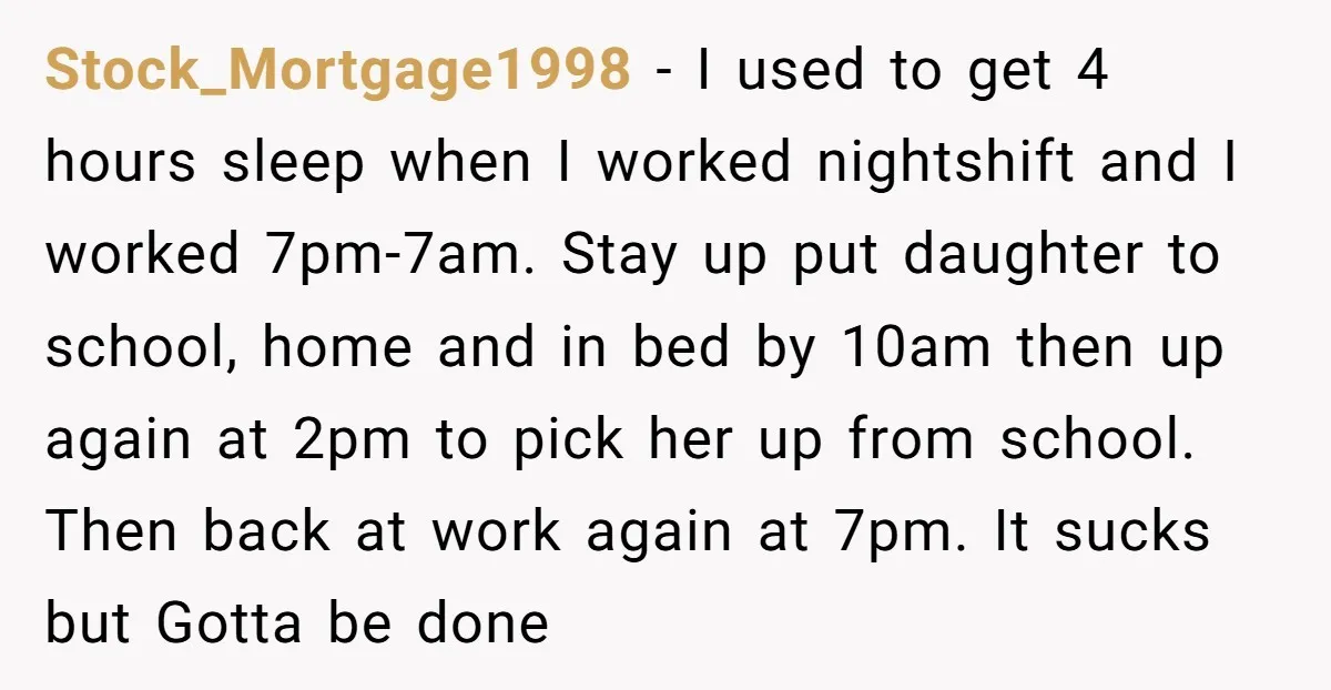 Stock_Mortgage1998 − I used to get 4 hours sleep when I worked nightshift and I worked 7pm-7am. Stay up put daughter to school, home and in bed by 10am then...
