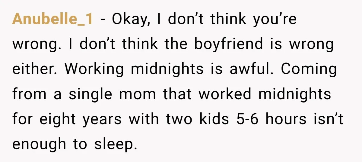 Anubelle_1 − Okay, I don’t think you’re wrong. I don’t think the boyfriend is wrong either. Working midnights is awful. Coming from a single mom that worked midnights for eight...