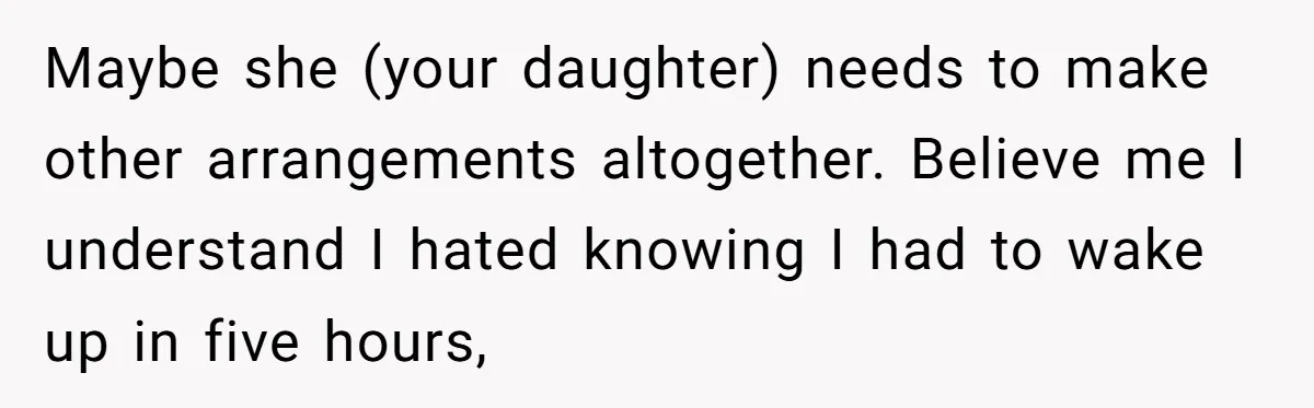 Maybe she (your daughter) needs to make other arrangements altogether. Believe me I understand I hated knowing I had to wake up in five hours,
