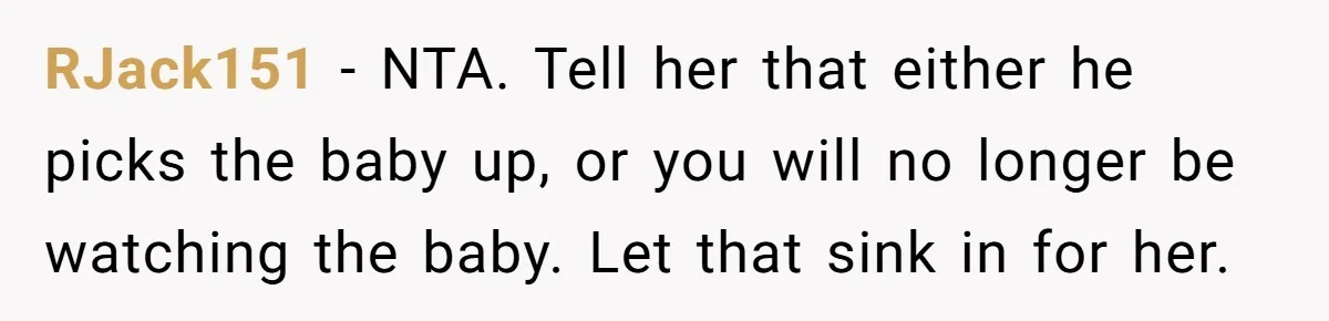 RJack151 − NTA. Tell her that either he picks the baby up, or you will no longer be watching the baby. Let that sink in for her.