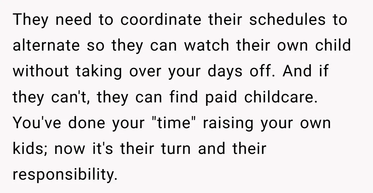 They need to coordinate their schedules to alternate so they can watch their own child without taking over your days off. And if they can't, they can find paid childcare....