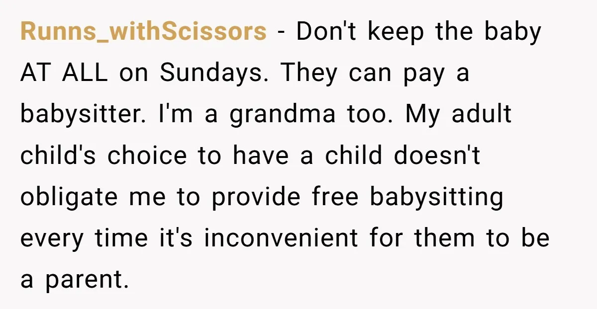 Runns_withScissors − Don't keep the baby AT ALL on Sundays. They can pay a babysitter. I'm a grandma too. My adult child's choice to have a child doesn't obligate me...