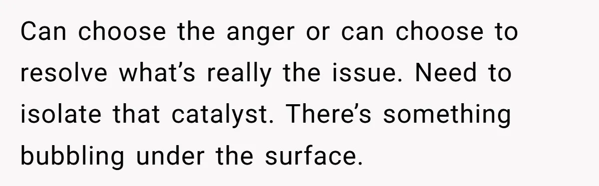 Can choose the anger or can choose to resolve what’s really the issue. Need to isolate that catalyst. There’s something bubbling under the surface.