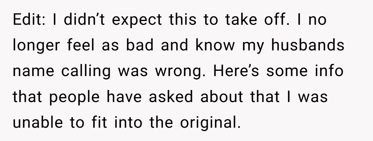 Edit: I didn’t expect this to take off. I no longer feel as bad and know my husbands name calling was wrong. Here’s some info that people have asked about...
