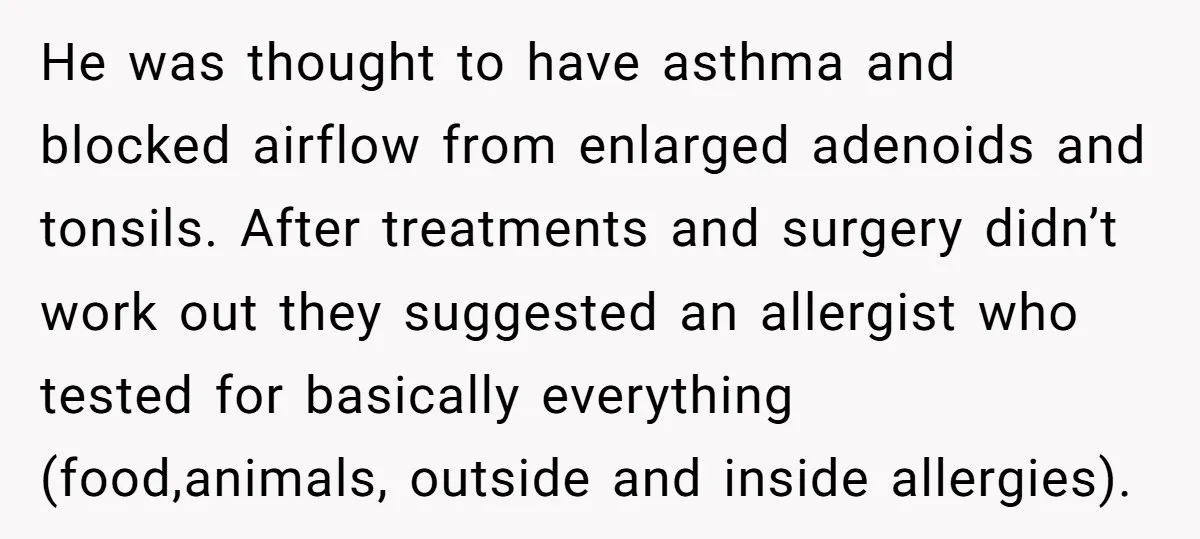 He was thought to have asthma and blocked airflow from enlarged adenoids and tonsils. After treatments and surgery didn’t work out they suggested an allergist who tested for basically everything...
