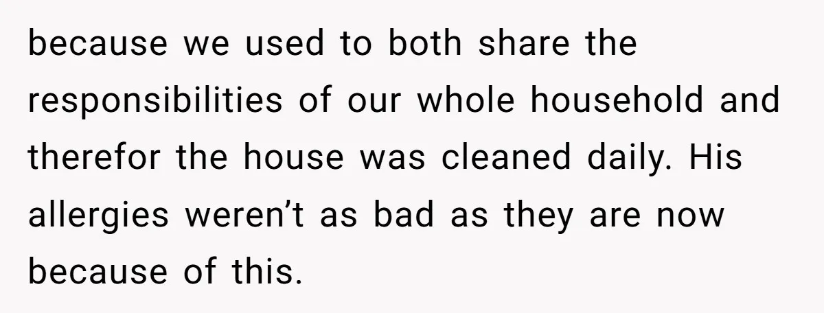 because we used to both share the responsibilities of our whole household and therefor the house was cleaned daily. His allergies weren’t as bad as they are now because of...