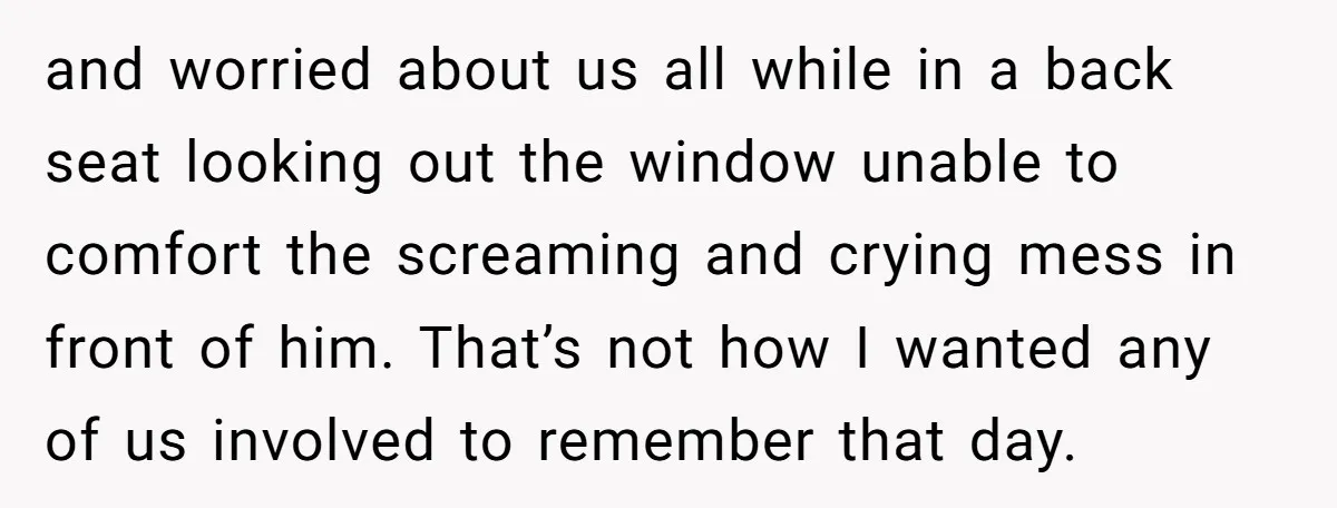 and worried about us all while in a back seat looking out the window unable to comfort the screaming and crying mess in front of him. That’s not how I...