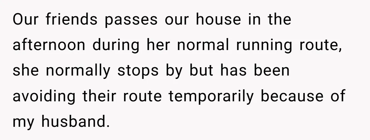 Our friends passes our house in the afternoon during her normal running route, she normally stops by but has been avoiding their route temporarily because of my husband.