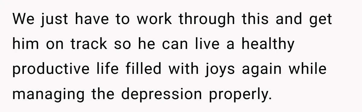 We just have to work through this and get him on track so he can live a healthy productive life filled with joys again while managing the depression properly.