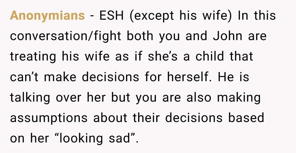 Anonymians − ESH (except his wife) In this conversation/fight both you and John are treating his wife as if she’s a child that can’t make decisions for herself. He is...