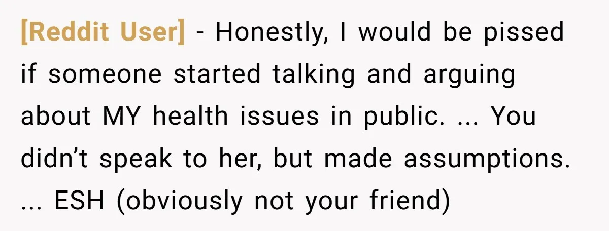 [Reddit User] − Honestly, I would be pissed if someone started talking and arguing about MY health issues in public. ... You didn’t speak to her, but made assumptions. ......