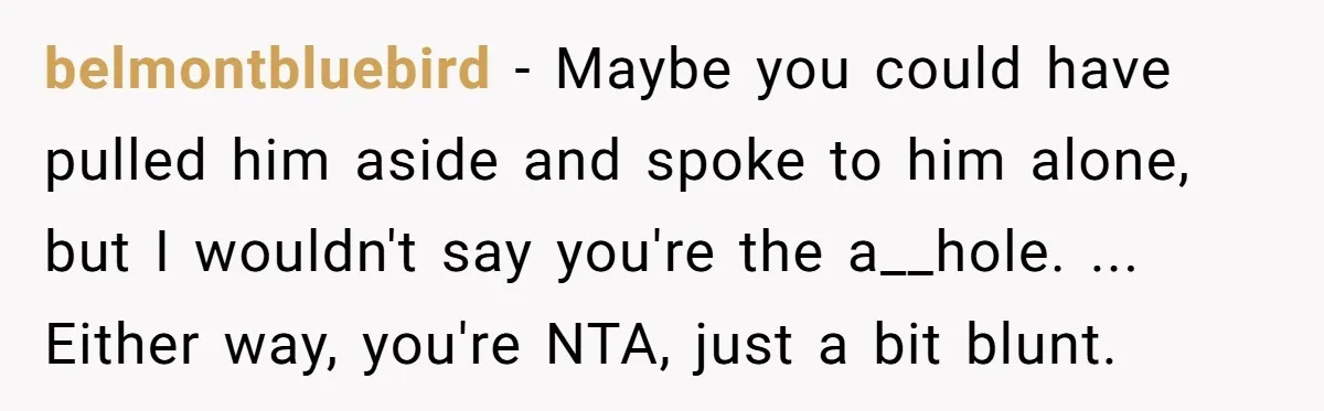 belmontbluebird − Maybe you could have pulled him aside and spoke to him alone, but I wouldn't say you're the a__hole. ... Either way, you're NTA, just a bit blunt.