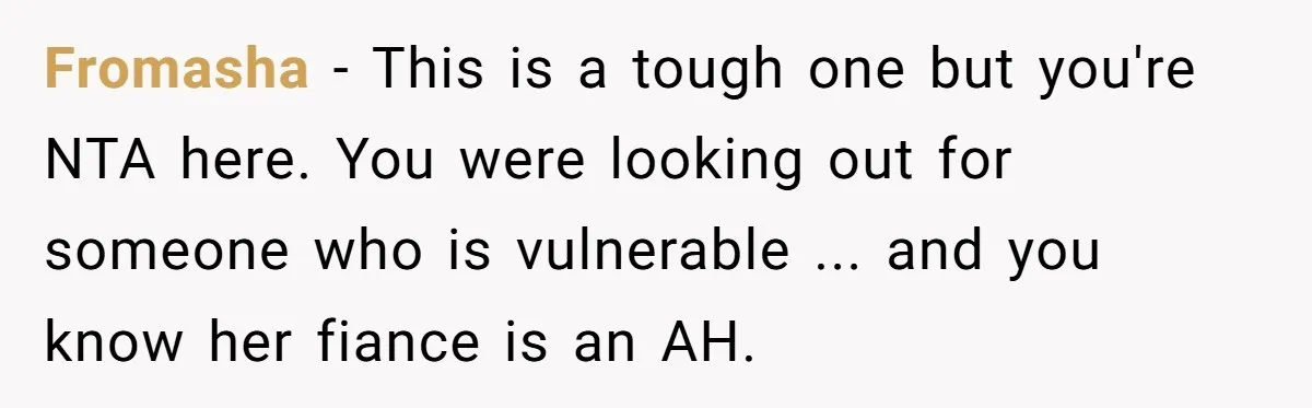 Fromasha − This is a tough one but you're NTA here. You were looking out for someone who is vulnerable ... and you know her fiance is an AH.
