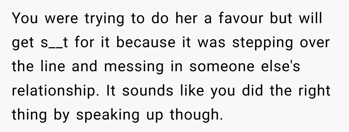 You were trying to do her a favour but will get s__t for it because it was stepping over the line and messing in someone else's relationship. It sounds like...