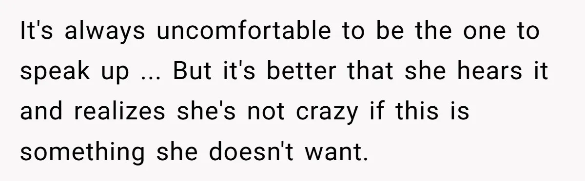 It's always uncomfortable to be the one to speak up ... But it's better that she hears it and realizes she's not crazy if this is something she doesn't want.