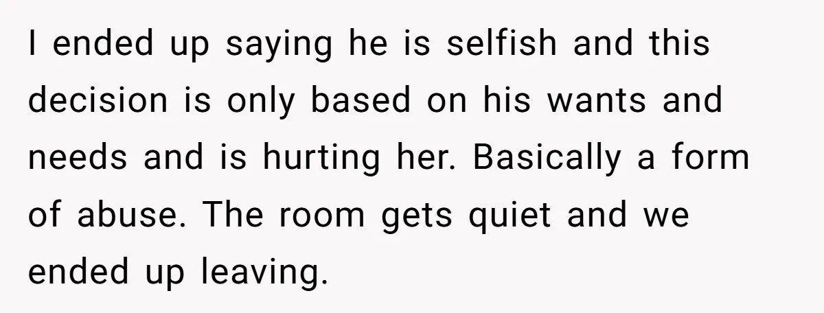 I ended up saying he is selfish and this decision is only based on his wants and needs and is hurting her. Basically a form of abuse. The room gets...