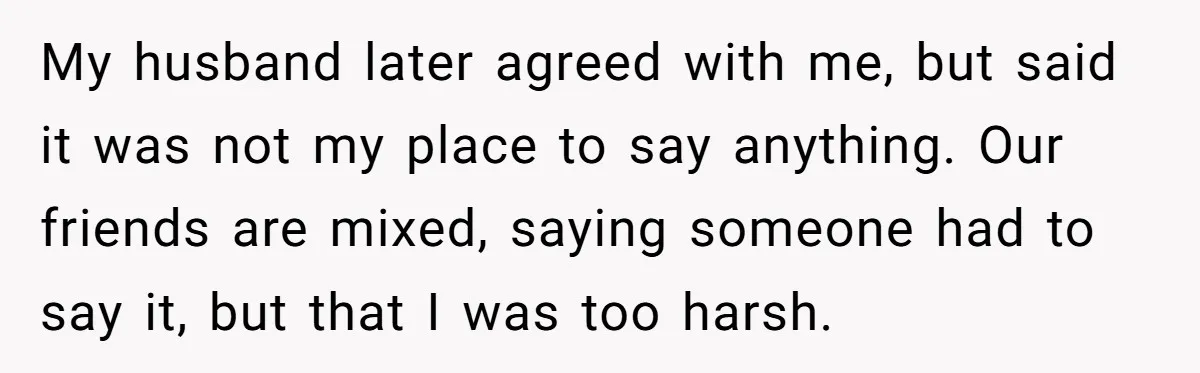 My husband later agreed with me, but said it was not my place to say anything. Our friends are mixed, saying someone had to say it, but that I was...