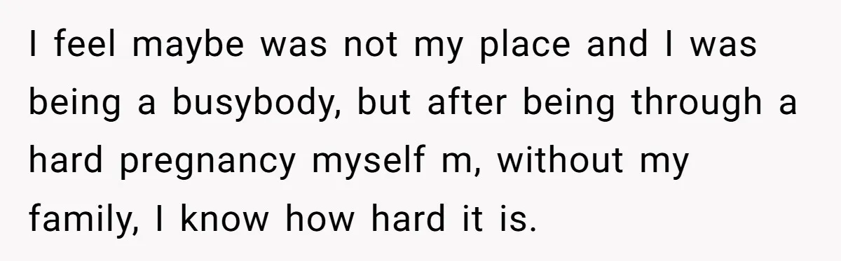 I feel maybe was not my place and I was being a busybody, but after being through a hard pregnancy myself m, without my family, I know how hard it...