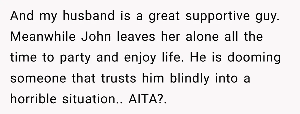 And my husband is a great supportive guy. Meanwhile John leaves her alone all the time to party and enjoy life. He is dooming someone that trusts him blindly into...
