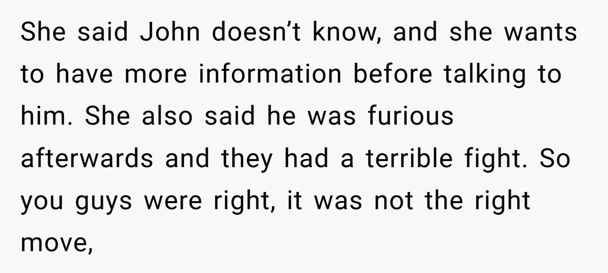 She said John doesn’t know, and she wants to have more information before talking to him. She also said he was furious afterwards and they had a terrible fight. So...