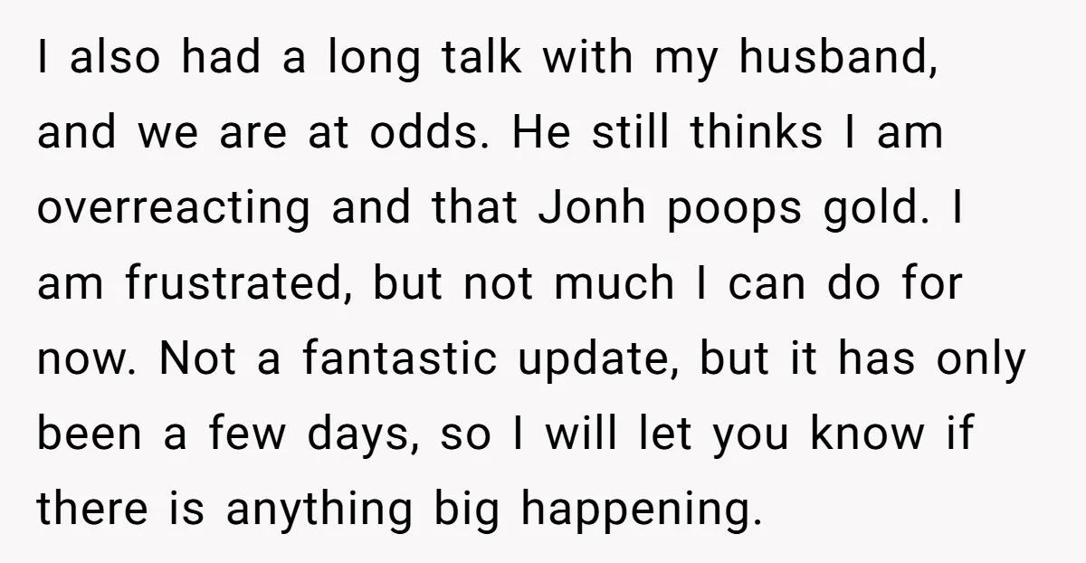 I also had a long talk with my husband, and we are at odds. He still thinks I am overreacting and that Jonh poops gold. I am frustrated, but not...