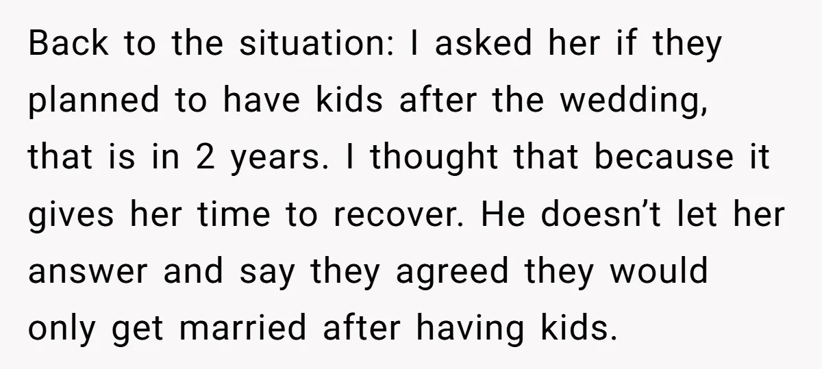Back to the situation: I asked her if they planned to have kids after the wedding, that is in 2 years. I thought that because it gives her time to...