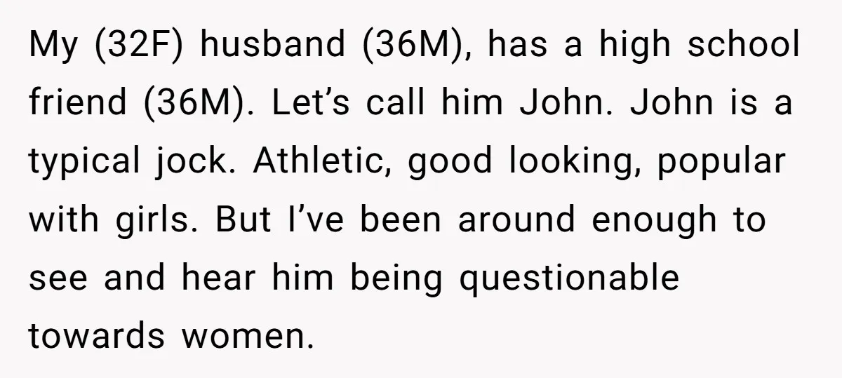 My (32F) husband (36M), has a high school friend (36M). Let’s call him John. John is a typical jock. Athletic, good looking, popular with girls. But I’ve been around enough...
