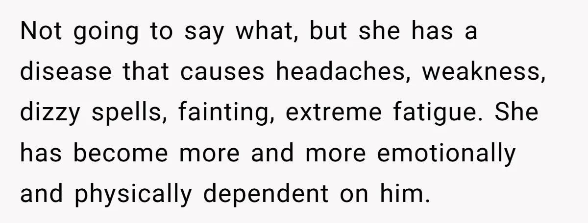 Not going to say what, but she has a disease that causes headaches, weakness, dizzy spells, fainting, extreme fatigue. She has become more and more emotionally and physically dependent on...
