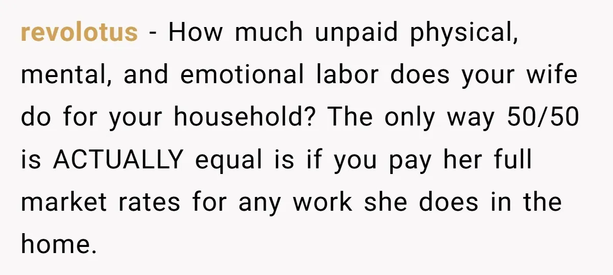 revolotus − How much unpaid physical, mental, and emotional labor does your wife do for your household? The only way 50/50 is ACTUALLY equal is if you pay her full...