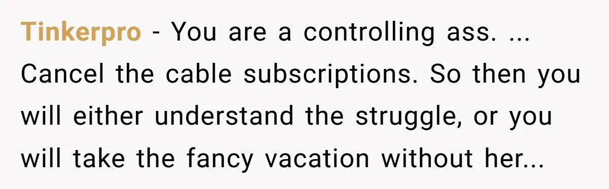 Tinkerpro − You are a controlling ass. ... Cancel the cable subscriptions. So then you will either understand the struggle, or you will take the fancy vacation without her...