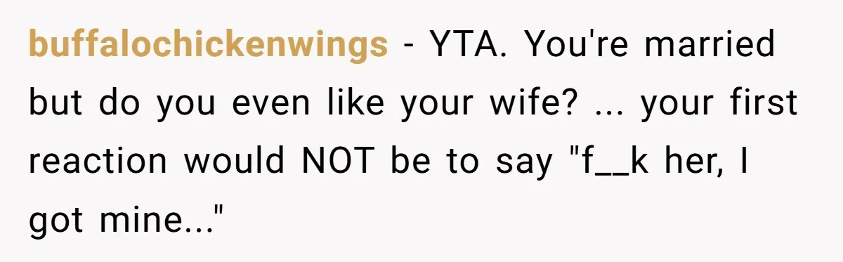 buffalochickenwings − YTA. You're married but do you even like your wife? ... your first reaction would NOT be to say "f__k her, I got mine..."